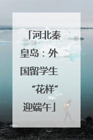 河北秦皇岛：外国留学生“花样”迎端午