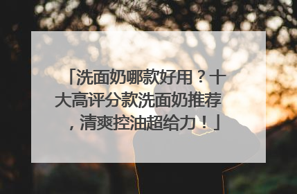 洗面奶哪款好用？十大高评分款洗面奶推荐，清爽控油超给力！