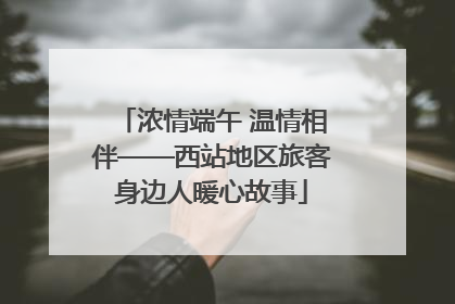 浓情端午 温情相伴——西站地区旅客身边人暖心故事