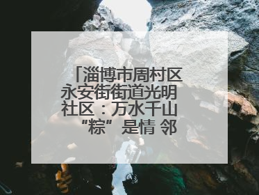 淄博市周村区永安街街道光明社区：万水千山“粽”是情 邻里欢聚迎端午