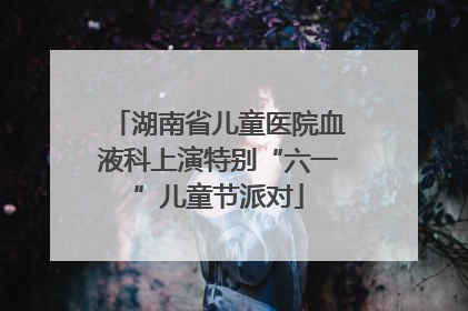 湖南省儿童医院血液科上演特别“六一”儿童节派对