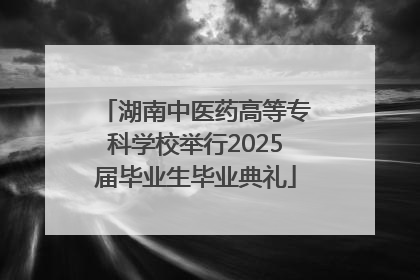 湖南中医药高等专科学校举行2025届毕业生毕业典礼