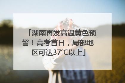 湖南再发高温黄色预警！高考首日，局部地区可达37℃以上