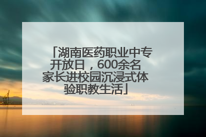 湖南医药职业中专开放日，600余名家长进校园沉浸式体验职教生活