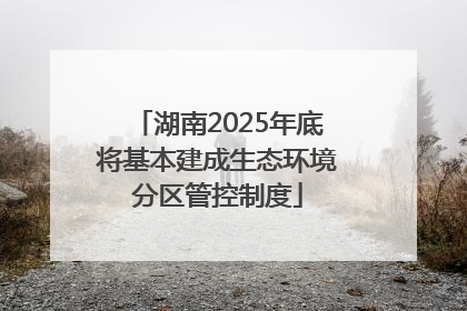 湖南2025年底将基本建成生态环境分区管控制度