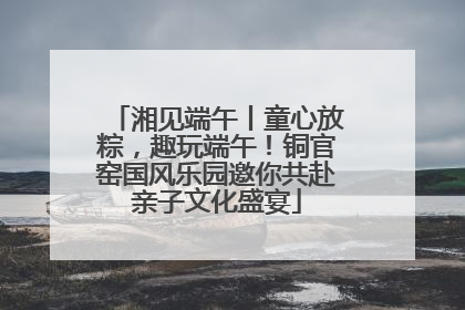湘见端午丨童心放粽，趣玩端午！铜官窑国风乐园邀你共赴亲子文化盛宴