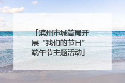滨州市城管局开展“我们的节日”端午节主题活动