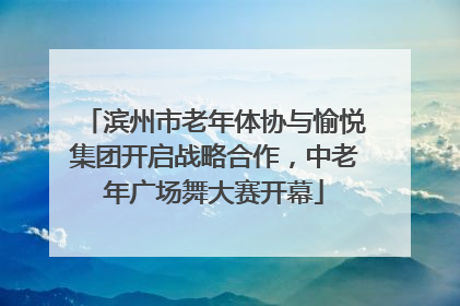 滨州市老年体协与愉悦集团开启战略合作，中老年广场舞大赛开幕
