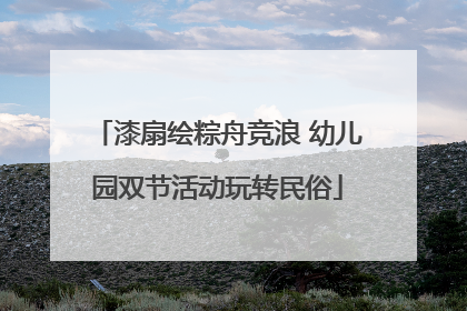 漆扇绘粽舟竞浪 幼儿园双节活动玩转民俗