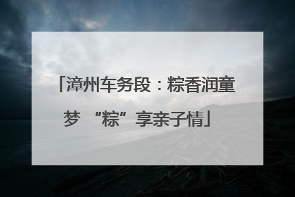 漳州车务段：粽香润童梦 “粽”享亲子情
