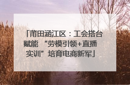 莆田涵江区：工会搭台赋能 “劳模引领+直播实训”培育电商新军