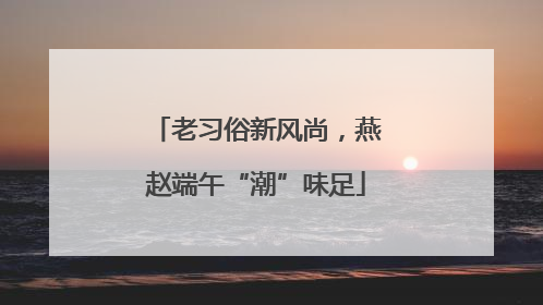 老习俗新风尚，燕赵端午“潮”味足