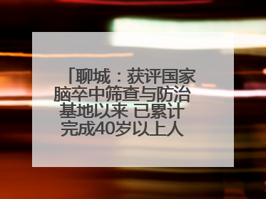 聊城：获评国家脑卒中筛查与防治基地以来 已累计完成40岁以上人群筛查干预40余万人次