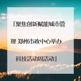 聚焦创新赋能城市管理 郑州市政中心举办科技活动周活动