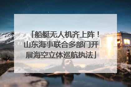 船艇无人机齐上阵！山东海事联合多部门开展海空立体巡航执法