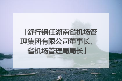 舒行钢任湖南省机场管理集团有限公司董事长、省机场管理局局长