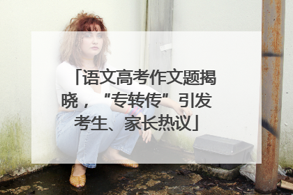 语文高考作文题揭晓，“专转传”引发考生、家长热议