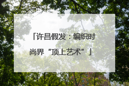 许昌假发：编织时尚界“顶上艺术”