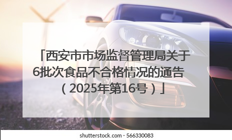 西安市市场监督管理局关于6批次食品不合格情况的通告（2025年第16号）