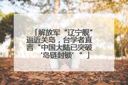 解放军“辽宁舰”逼近关岛，台学者直言“中国大陆已突破‘岛链封锁’”