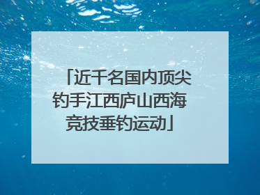 近千名国内顶尖钓手江西庐山西海竞技垂钓运动