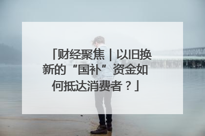 财经聚焦｜以旧换新的“国补”资金如何抵达消费者？