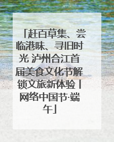 赶百草集、尝临港味、寻旧时光 泸州合江首届美食文化节解锁文旅新体验丨网络中国节·端午