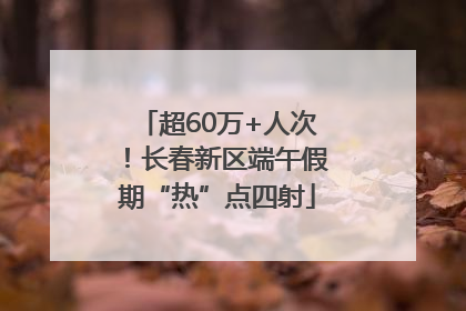 超60万+人次！长春新区端午假期“热”点四射