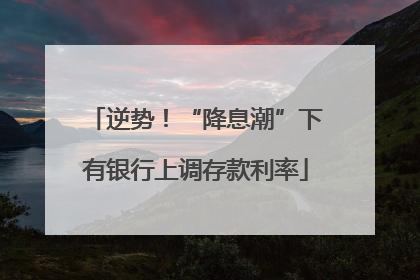 逆势！“降息潮”下有银行上调存款利率