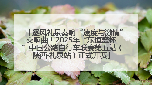 逐风礼泉奏响“速度与激情”交响曲！2025年“东恒盛杯”中国公路自行车联赛第五站（陕西·礼泉站）正式开赛