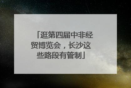 逛第四届中非经贸博览会，长沙这些路段有管制