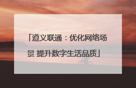 遵义联通：优化网络场景 提升数字生活品质