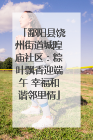 鄱阳县饶州街道城隍庙社区：粽叶飘香迎端午 幸福和谐邻里情