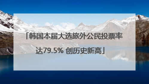 韩国本届大选旅外公民投票率达79.5% 创历史新高