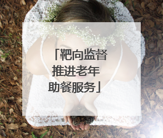 靶向监督 推进老年助餐服务