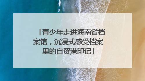 青少年走进海南省档案馆，沉浸式感受档案里的自贸港印记