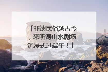 非遗民俗越古今，来听涛山水剧场沉浸式过端午！