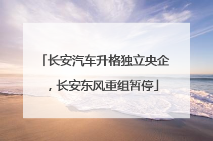 长安汽车升格独立央企，长安东风重组暂停