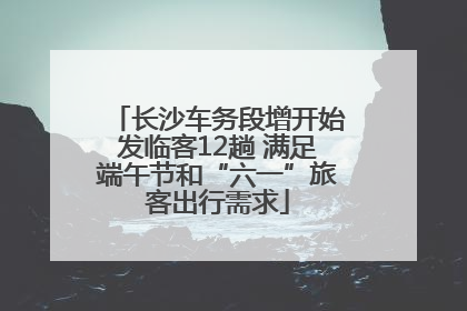 长沙车务段增开始发临客12趟 满足端午节和“六一”旅客出行需求