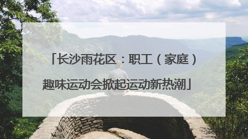 长沙雨花区：职工（家庭）趣味运动会掀起运动新热潮