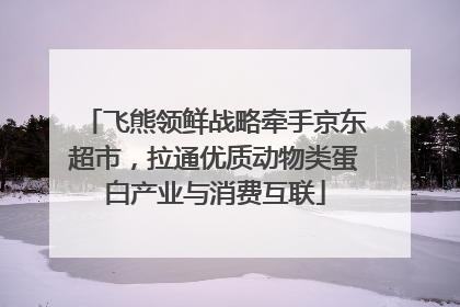 飞熊领鲜战略牵手京东超市，拉通优质动物类蛋白产业与消费互联