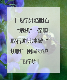 飞行员陷胆石“危机” 保胆取石助其冲破“切胆”困局守护飞行梦