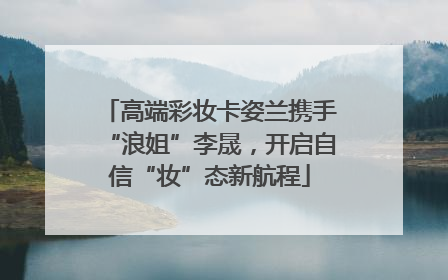 高端彩妆卡姿兰携手“浪姐”李晟，开启自信“妆”态新航程