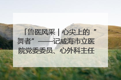 鲁医风采｜心尖上的“舞者”——记威海市立医院党委委员、心外科主任、主任医师景昊
