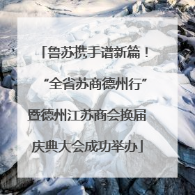 鲁苏携手谱新篇！“全省苏商德州行”暨德州江苏商会换届庆典大会成功举办