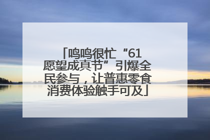 鸣鸣很忙“61 愿望成真节”引爆全民参与，让普惠零食消费体验触手可及