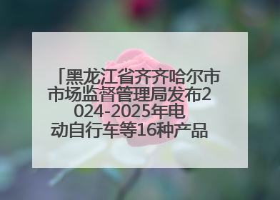 黑龙江省齐齐哈尔市市场监督管理局发布2024-2025年电动自行车等16种产品质量监督抽查情况