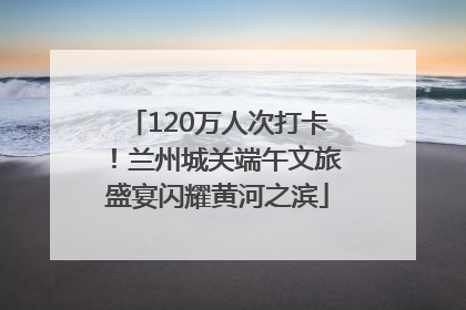 120万人次打卡！兰州城关端午文旅盛宴闪耀黄河之滨