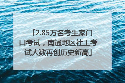 2.85万名考生家门口考试，南通地区社工考试人数再创历史新高