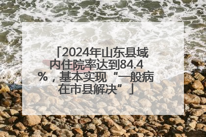 2024年山东县域内住院率达到84.4%，基本实现“一般病在市县解决”